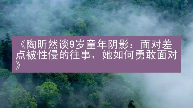 《陶昕然谈9岁童年阴影：面对差点被性侵的往事，她如何勇敢面对》